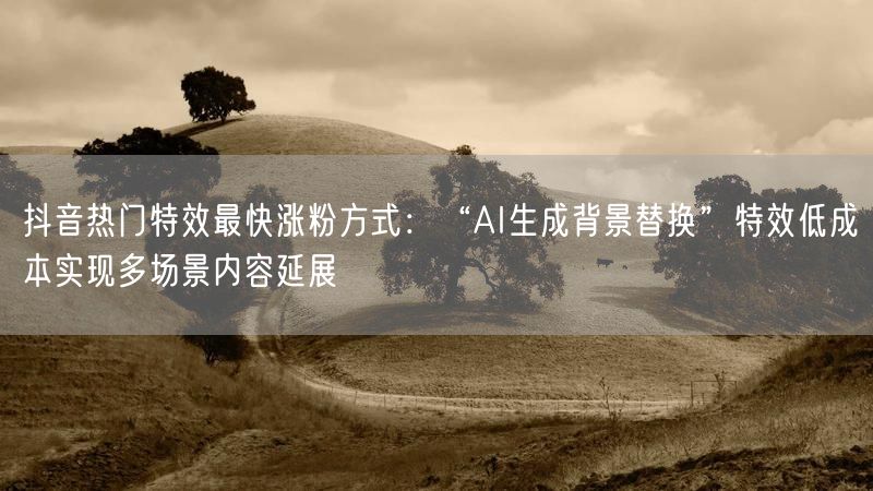 抖音热门特效最快涨粉方式：“AI生成背景替换”特效低成本实现多场景内容延展