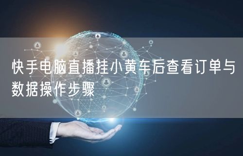 快手电脑直播挂小黄车后查看订单与数据操作步骤