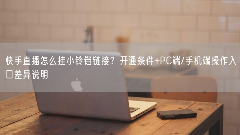 快手直播怎么挂小铃铛链接？开通条件+PC端/手机端操作入口差异说明