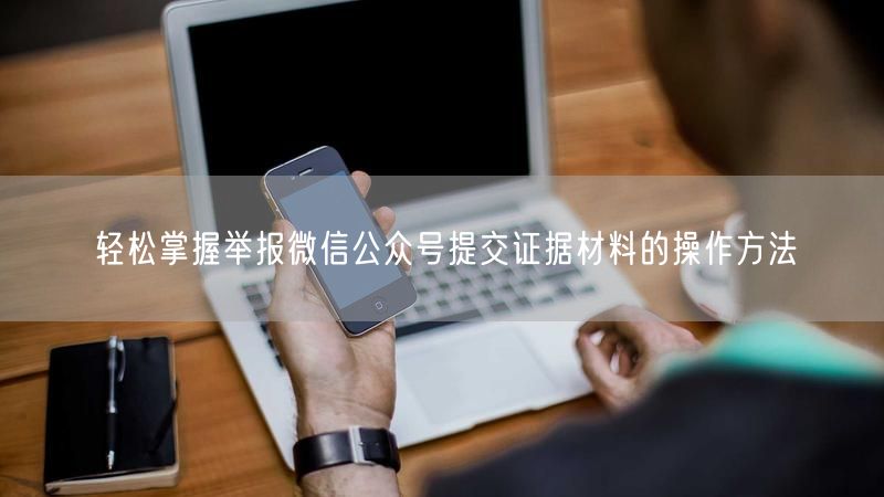 轻松掌握举报微信公众号提交证据材料的操作方法