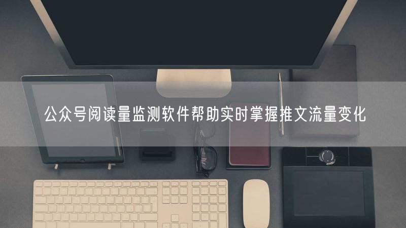 公众号阅读量监测软件帮助实时掌握推文流量变化