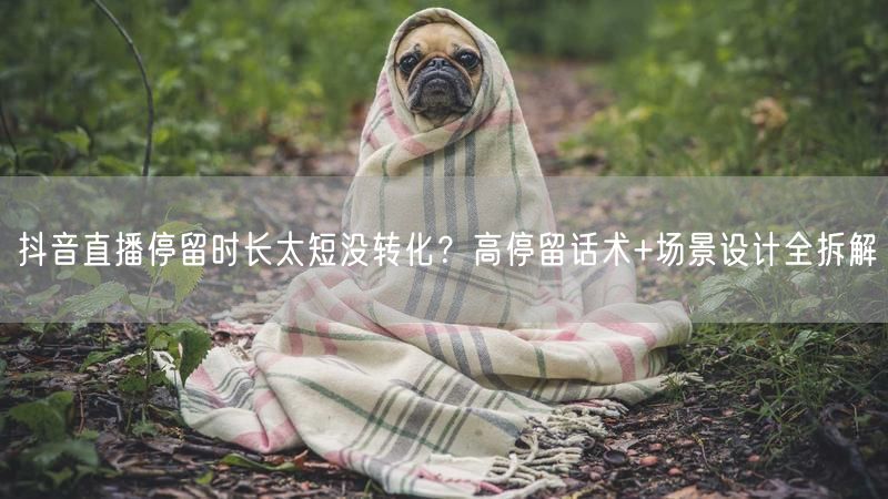 抖音直播停留时长太短没转化？高停留话术+场景设计全拆解