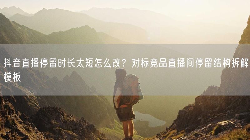 抖音直播停留时长太短怎么改？对标竞品直播间停留结构拆解模板