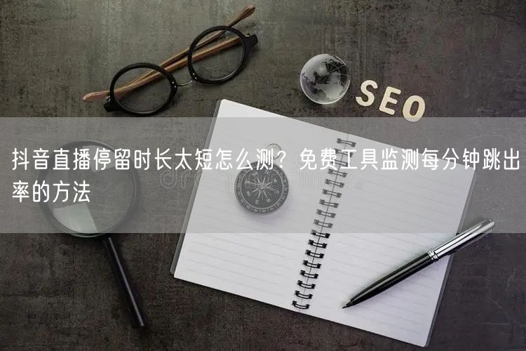 抖音直播停留时长太短怎么测？免费工具监测每分钟跳出率的方法