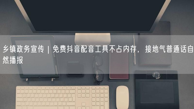 乡镇政务宣传｜免费抖音配音工具不占内存，接地气普通话自然播报