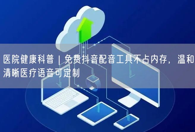 医院健康科普｜免费抖音配音工具不占内存，温和清晰医疗语音可定制
