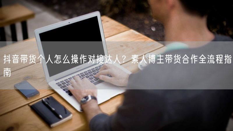 抖音带货个人怎么操作对接达人？素人博主带货合作全流程指南