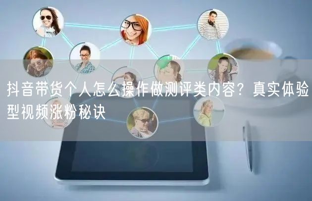 抖音带货个人怎么操作做测评类内容？真实体验型视频涨粉秘诀