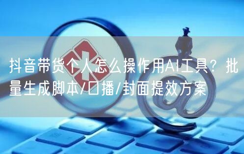 抖音带货个人怎么操作用AI工具？批量生成脚本/口播/封面提效方案