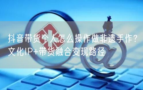 抖音带货个人怎么操作做非遗手作？文化IP+带货融合变现路径