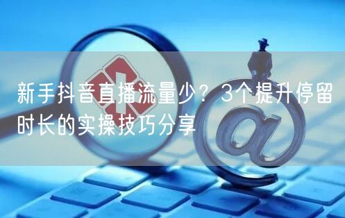 新手抖音直播流量少？3个提升停留时长的实操技巧分享