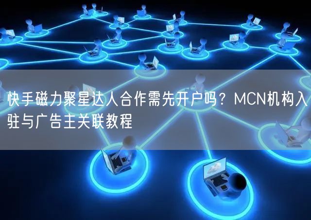 快手磁力聚星达人合作需先开户吗？MCN机构入驻与广告主关联教程