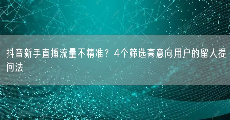 抖音新手直播流量不精准？4个筛选高意向用户的留人提问法