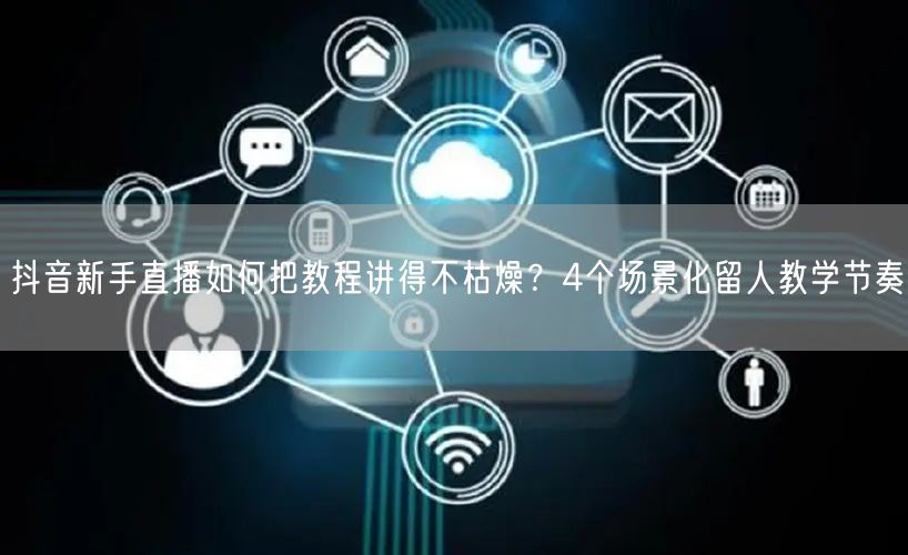 抖音新手直播如何把教程讲得不枯燥？4个场景化留人教学节奏