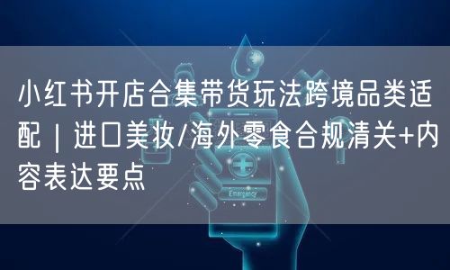 小红书开店合集带货玩法跨境品类适配｜进口美妆/海外零食合规清关+内容表达要点