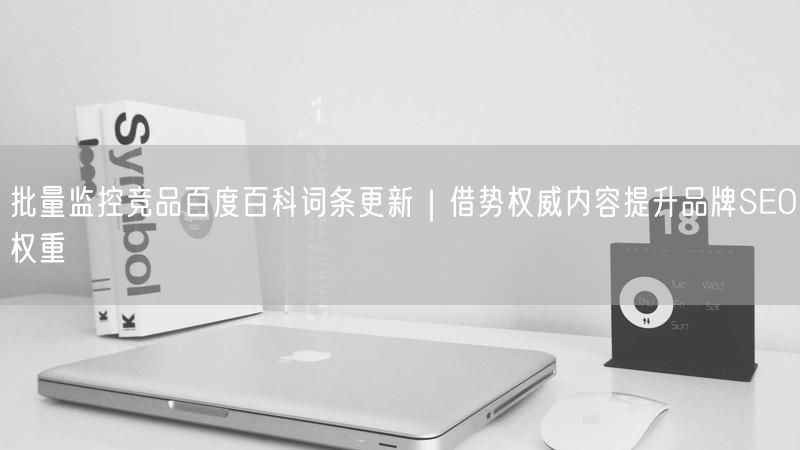 批量监控竞品百度百科词条更新｜借势权威内容提升品牌SEO权重