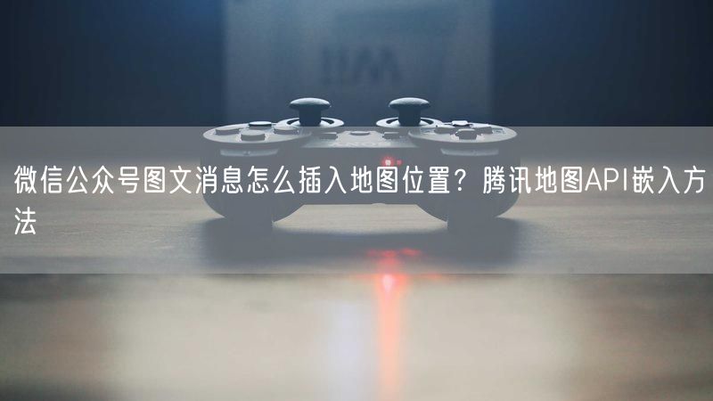 微信公众号图文消息怎么插入地图位置？腾讯地图API嵌入方法