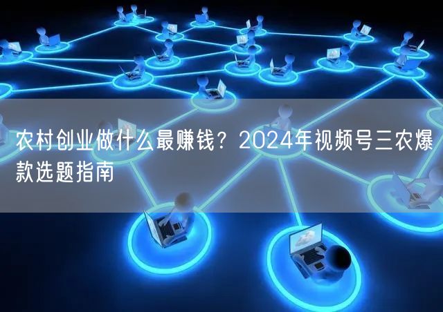 农村创业做什么最赚钱？2024年视频号三农爆款选题指南
