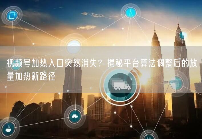 视频号加热入口突然消失？揭秘平台算法调整后的放量加热新路径
