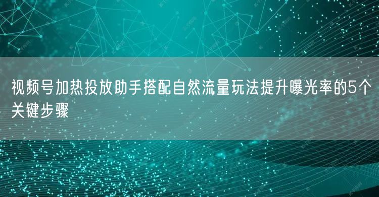 视频号加热投放助手搭配自然流量玩法提升曝光率的5个关键步骤