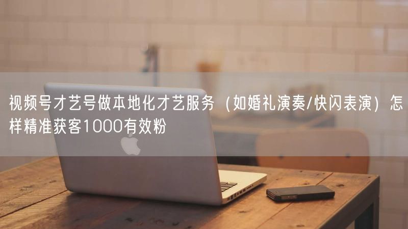 视频号才艺号做本地化才艺服务（如婚礼演奏/快闪表演）怎样精准获客1000有效粉