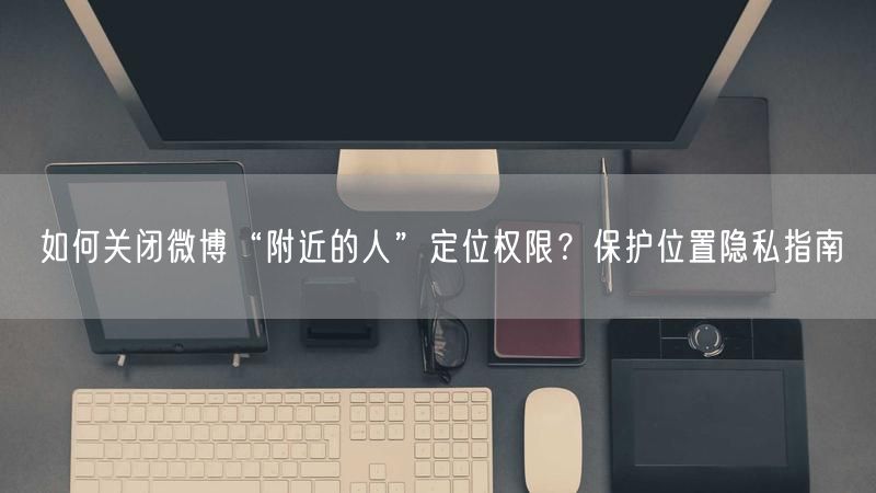 如何关闭微博“附近的人”定位权限？保护位置隐私指南