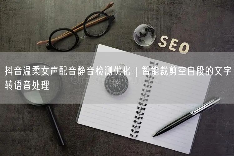抖音温柔女声配音静音检测优化｜智能裁剪空白段的文字转语音处理
