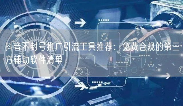 抖音不封号推广引流工具推荐：免费合规的第三方辅助软件清单