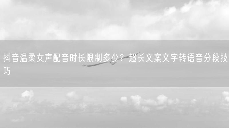 抖音温柔女声配音时长限制多少？超长文案文字转语音分段技巧