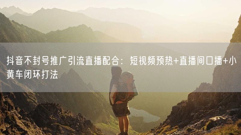 抖音不封号推广引流直播配合：短视频预热+直播间口播+小黄车闭环打法