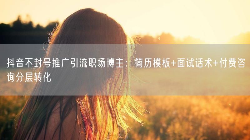 抖音不封号推广引流职场博主：简历模板+面试话术+付费咨询分层转化