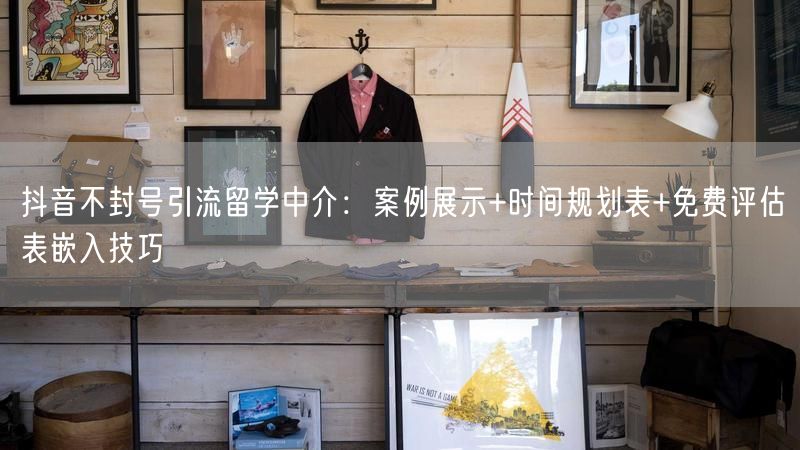 抖音不封号引流留学中介：案例展示+时间规划表+免费评估表嵌入技巧