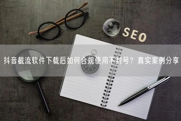 抖音截流软件下载后如何合规使用不封号？真实案例分享