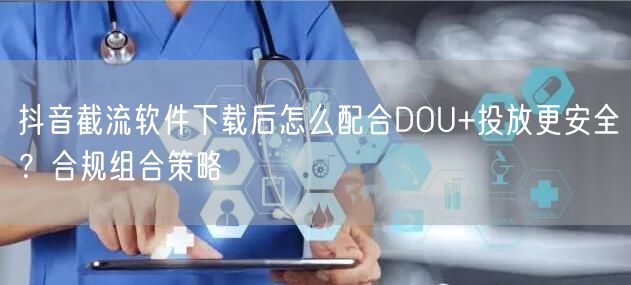 抖音截流软件下载后怎么配合DOU+投放更安全？合规组合策略