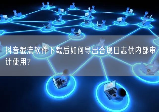 抖音截流软件下载后如何导出合规日志供内部审计使用？