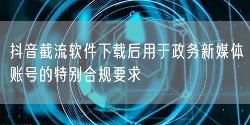 抖音截流软件下载后用于政务新媒体账号的特别合规要求