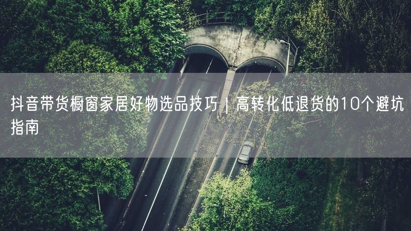抖音带货橱窗家居好物选品技巧｜高转化低退货的10个避坑指南