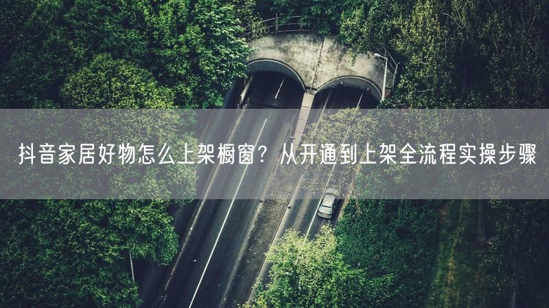 抖音家居好物怎么上架橱窗？从开通到上架全流程实操步骤