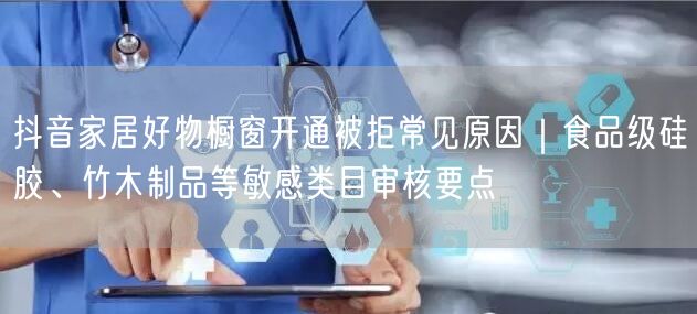 抖音家居好物橱窗开通被拒常见原因｜食品级硅胶、竹木制品等敏感类目审核要点
