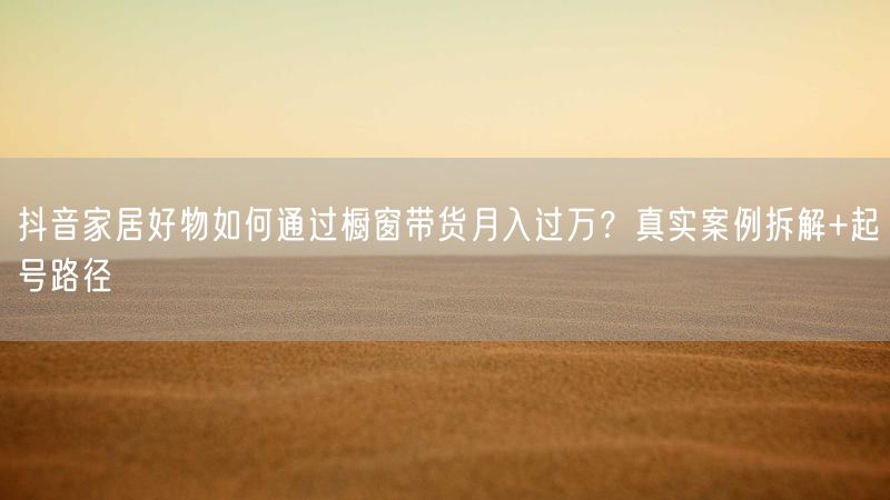 抖音家居好物如何通过橱窗带货月入过万？真实案例拆解+起号路径