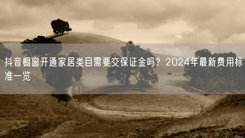 抖音橱窗开通家居类目需要交保证金吗？2024年最新费用标准一览