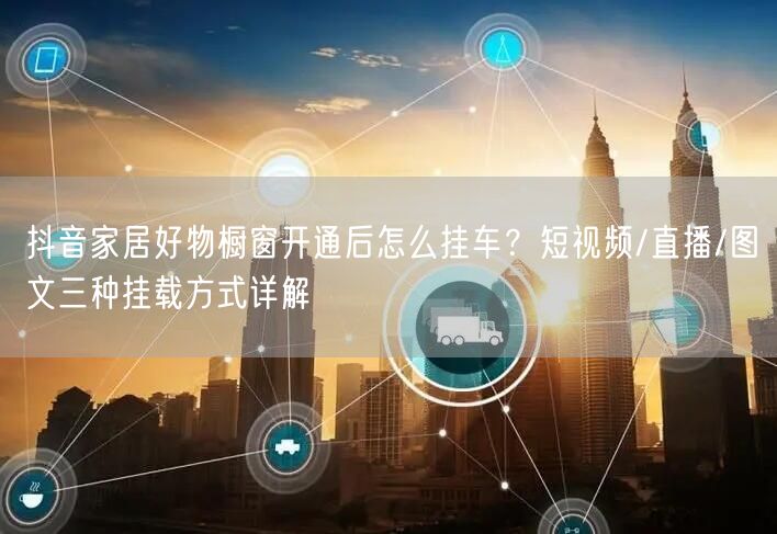 抖音家居好物橱窗开通后怎么挂车？短视频/直播/图文三种挂载方式详解