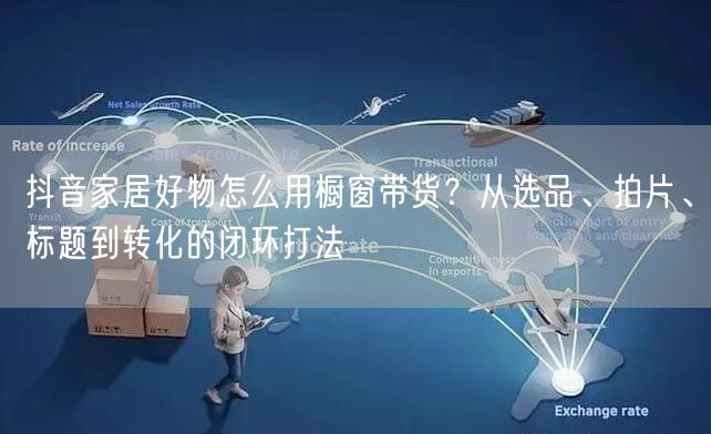 抖音家居好物怎么用橱窗带货？从选品、拍片、标题到转化的闭环打法