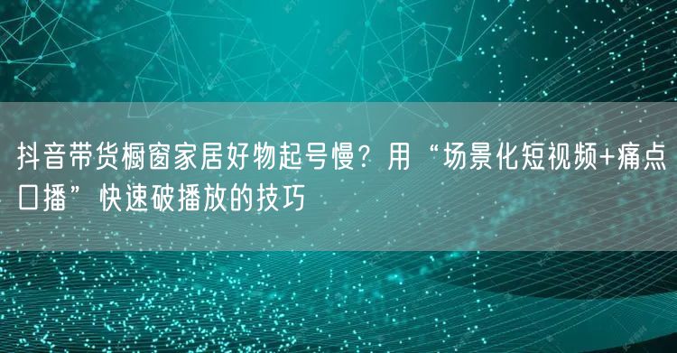 抖音带货橱窗家居好物起号慢？用“场景化短视频+痛点口播”快速破播放的技巧
