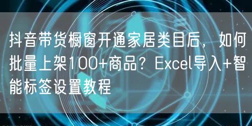 抖音带货橱窗开通家居类目后，如何批量上架100+商品？Excel导入+智能标签设