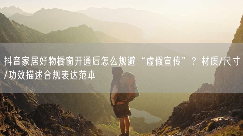 抖音家居好物橱窗开通后怎么规避“虚假宣传”？材质/尺寸/功效描述合规表达范本