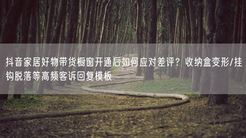 抖音家居好物带货橱窗开通后如何应对差评？收纳盒变形/挂钩脱落等高频客诉回复模板