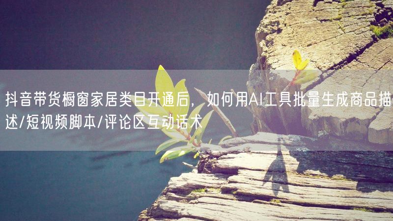 抖音带货橱窗家居类目开通后，如何用AI工具批量生成商品描述/短视频脚本/评论区互