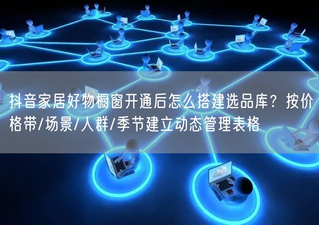 抖音家居好物橱窗开通后怎么搭建选品库？按价格带/场景/人群/季节建立动态管理表格