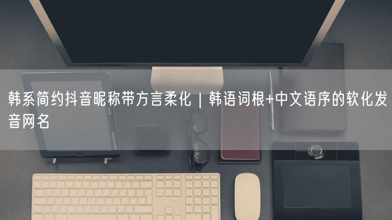 韩系简约抖音昵称带方言柔化｜韩语词根+中文语序的软化发音网名
